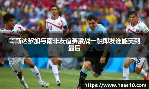 哥斯达黎加与南非友谊赛激战一触即发谁能笑到最后